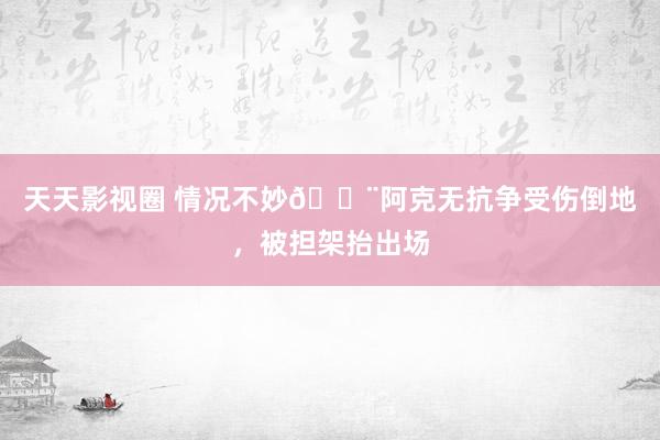 天天影视圈 情况不妙🚨阿克无抗争受伤倒地，被担架抬出场