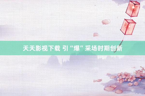 天天影视下载 引“爆”采场时期创新