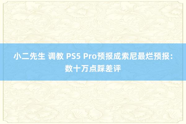 小二先生 调教 PS5 Pro预报成索尼最烂预报：数十万点踩差评