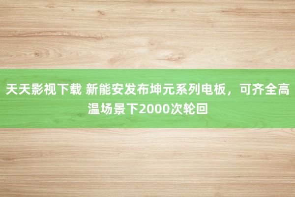 天天影视下载 新能安发布坤元系列电板，可齐全高温场景下2000次轮回