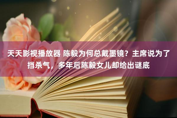 天天影视播放器 陈毅为何总戴墨镜？主席说为了挡杀气，多年后陈毅女儿却给出谜底