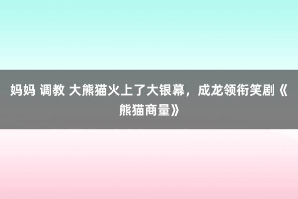 妈妈 调教 大熊猫火上了大银幕，成龙领衔笑剧《熊猫商量》