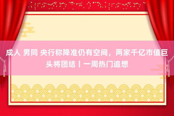 成人 男同 央行称降准仍有空间，两家千亿市值巨头将团结丨一周热门追想