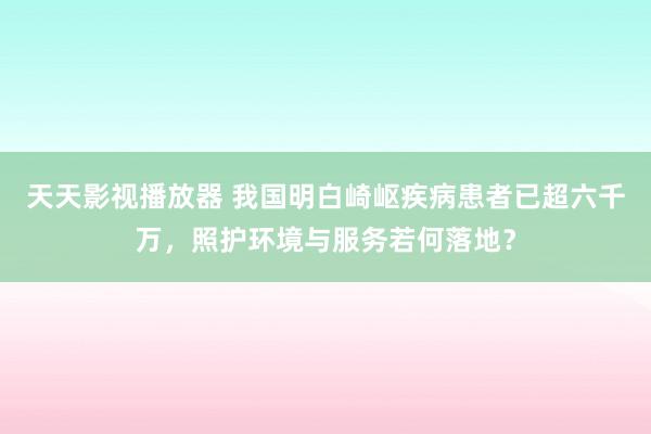 天天影视播放器 我国明白崎岖疾病患者已超六千万，照护环境与服务若何落地？