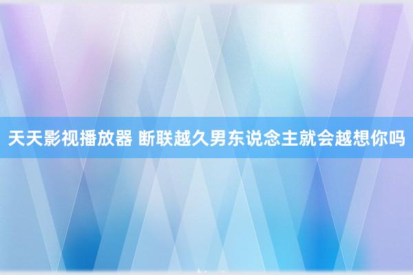 天天影视播放器 断联越久男东说念主就会越想你吗