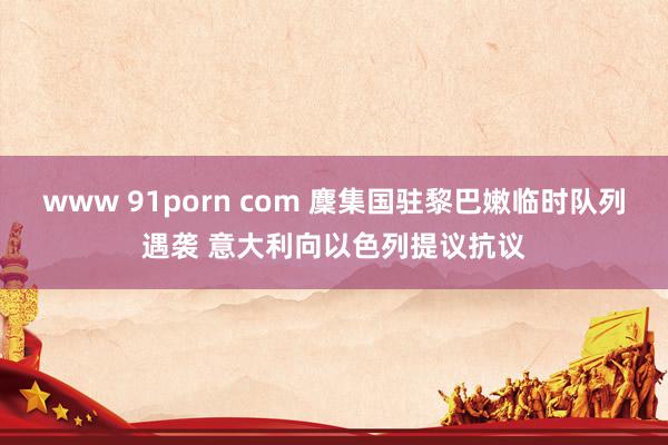 www 91porn com 麇集国驻黎巴嫩临时队列遇袭 意大利向以色列提议抗议