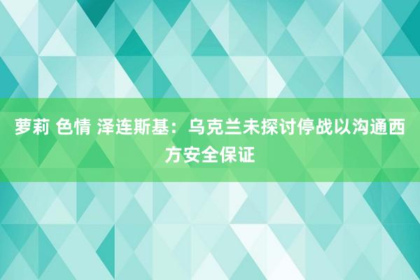 萝莉 色情 泽连斯基：乌克兰未探讨停战以沟通西方安全保证