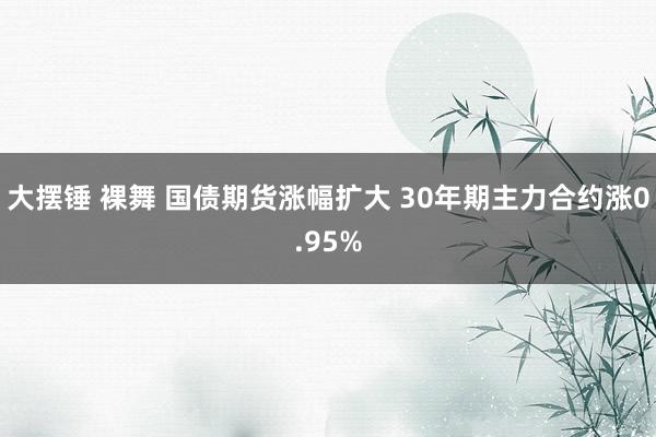 大摆锤 裸舞 国债期货涨幅扩大 30年期主力合约涨0.95%