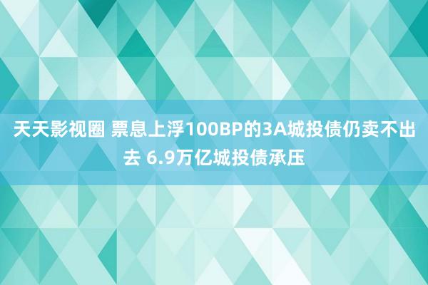 天天影视圈 票息上浮100BP的3A城投债仍卖不出去 6.9万亿城投债承压