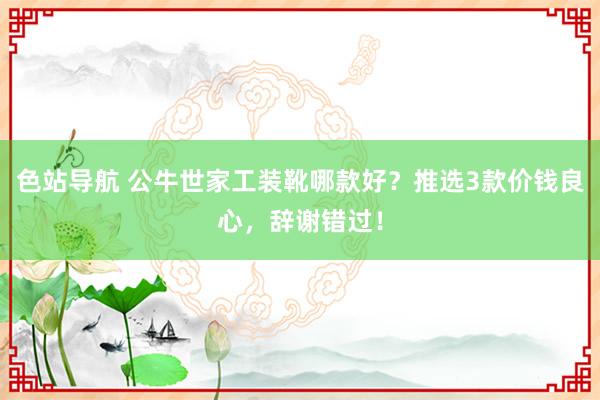 色站导航 公牛世家工装靴哪款好？推选3款价钱良心，辞谢错过！