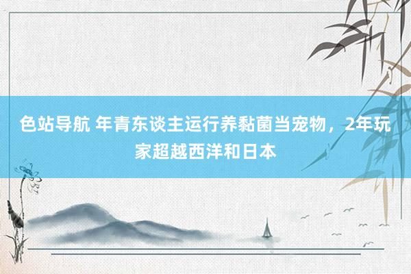 色站导航 年青东谈主运行养黏菌当宠物，2年玩家超越西洋和日本