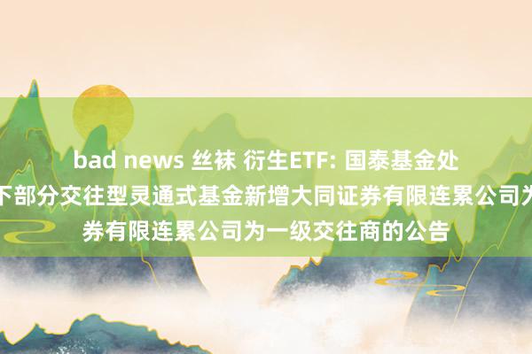 bad news 丝袜 衍生ETF: 国泰基金处理有限公司对于旗下部分交往型灵通式基金新增大同证券有限连累公司为一级交往商的公告