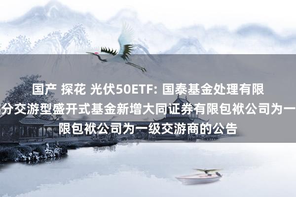 国产 探花 光伏50ETF: 国泰基金处理有限公司对于旗下部分交游型盛开式基金新增大同证券有限包袱公司为一级交游商的公告