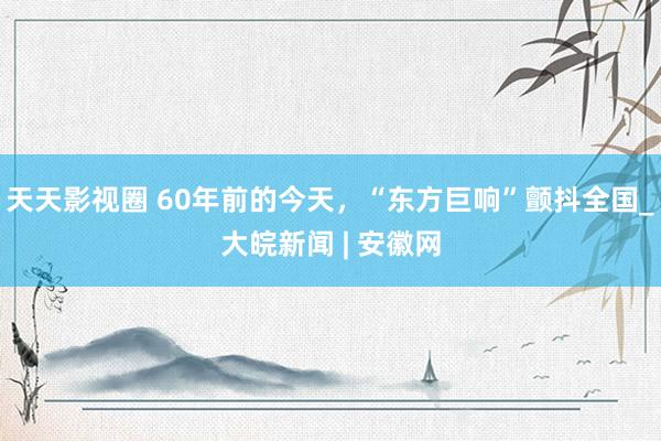 天天影视圈 60年前的今天，“东方巨响”颤抖全国_大皖新闻 | 安徽网