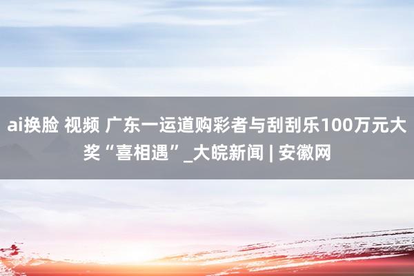 ai换脸 视频 广东一运道购彩者与刮刮乐100万元大奖“喜相遇”_大皖新闻 | 安徽网