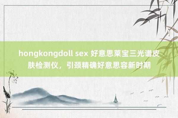 hongkongdoll sex 好意思莱宝三光谱皮肤检测仪，引颈精确好意思容新时期