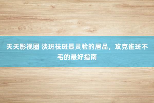 天天影视圈 淡斑祛斑最灵验的居品，攻克雀斑不毛的最好指南