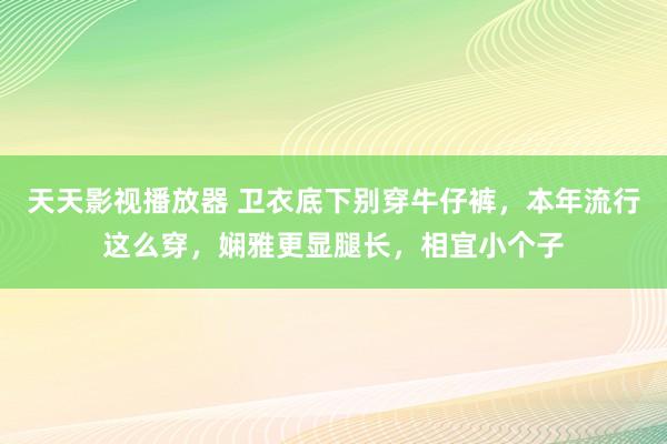 天天影视播放器 卫衣底下别穿牛仔裤，本年流行这么穿，娴雅更显腿长，相宜小个子