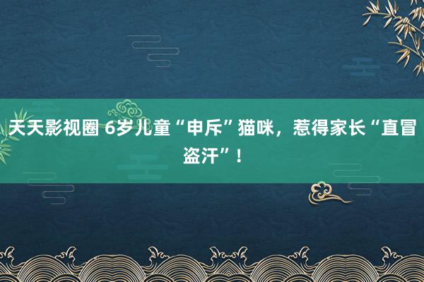 天天影视圈 6岁儿童“申斥”猫咪，惹得家长“直冒盗汗”！