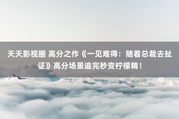 天天影视圈 高分之作《一见难得：随着总裁去扯证》高分场景追完秒变柠檬精！