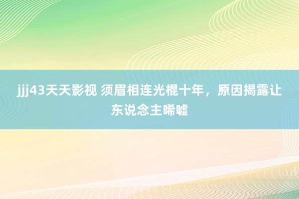 jjj43天天影视 须眉相连光棍十年，原因揭露让东说念主唏嘘