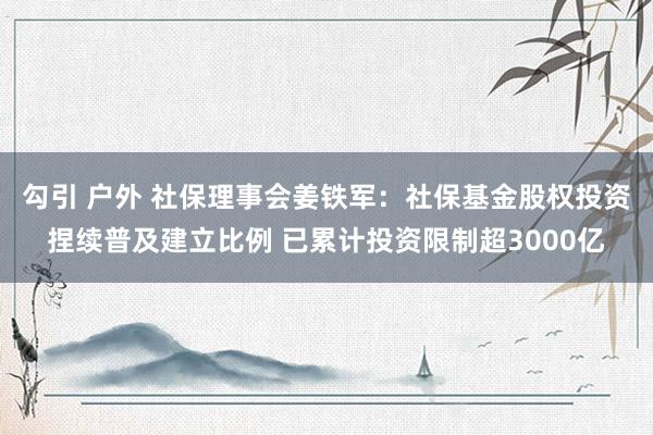 勾引 户外 社保理事会姜铁军：社保基金股权投资捏续普及建立比例 已累计投资限制超3000亿