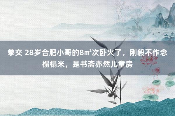 拳交 28岁合肥小哥的8㎡次卧火了，刚毅不作念榻榻米，是书斋亦然儿童房