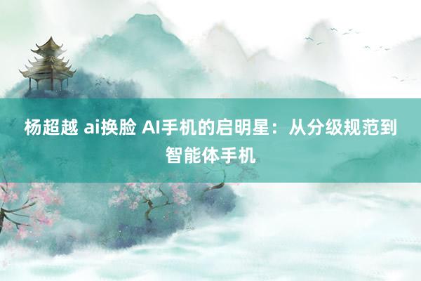 杨超越 ai换脸 AI手机的启明星：从分级规范到智能体手机