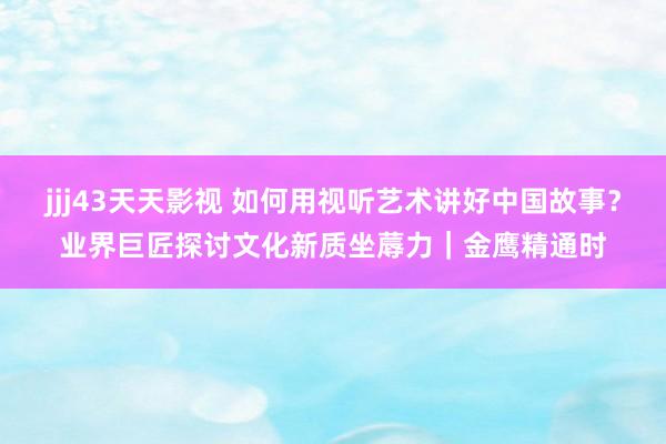 jjj43天天影视 如何用视听艺术讲好中国故事？业界巨匠探讨文化新质坐蓐力｜金鹰精通时