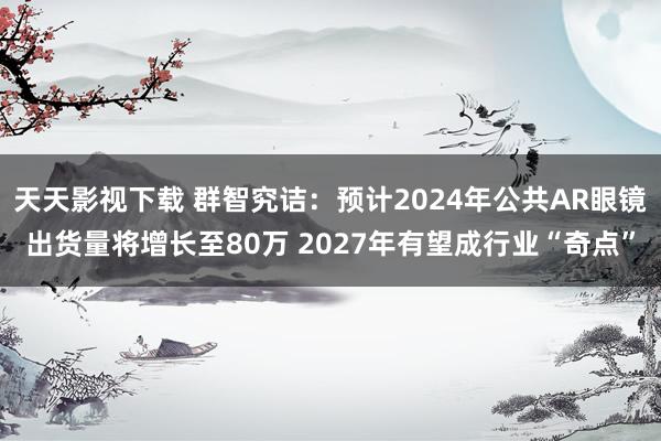 天天影视下载 群智究诘：预计2024年公共AR眼镜出货量将增长至80万 2027年有望成行业“奇点”