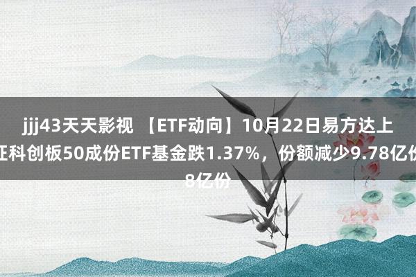 jjj43天天影视 【ETF动向】10月22日易方达上证科创板50成份ETF基金跌1.37%，份额减少9.78亿份