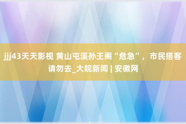 jjj43天天影视 黄山屯溪孙王阁“危急”，市民搭客请勿去_大皖新闻 | 安徽网