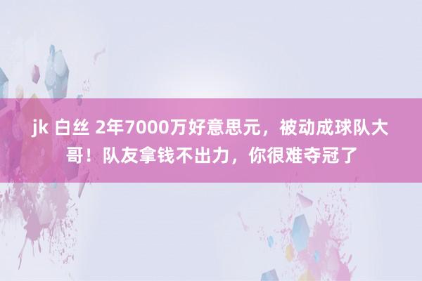 jk 白丝 2年7000万好意思元，被动成球队大哥！队友拿钱不出力，你很难夺冠了