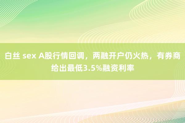 白丝 sex A股行情回调，两融开户仍火热，有券商给出最低3.5%融资利率