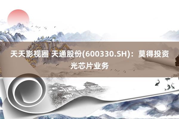 天天影视圈 天通股份(600330.SH)：莫得投资光芯片业务