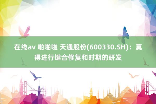 在线av 啪啪啦 天通股份(600330.SH)：莫得进行键合修复和时期的研发