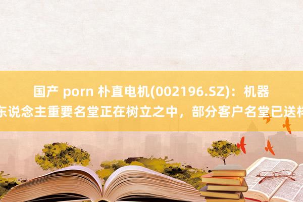 国产 porn 朴直电机(002196.SZ)：机器东说念主重要名堂正在树立之中，部分客户名堂已送样