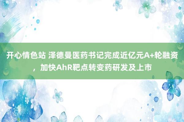 开心情色站 泽德曼医药书记完成近亿元A+轮融资，加快AhR靶点转变药研发及上市