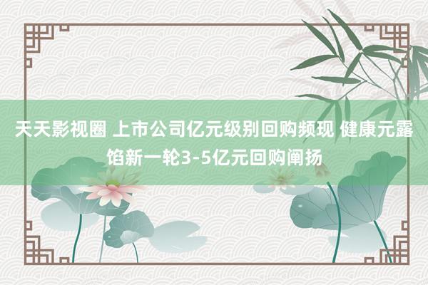 天天影视圈 上市公司亿元级别回购频现 健康元露馅新一轮3-5亿元回购阐扬