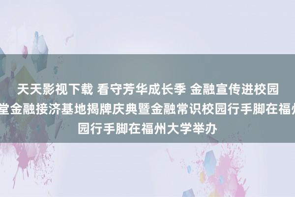 天天影视下载 看守芳华成长季 金融宣传进校园——兴才学堂金融接济基地揭牌庆典暨金融常识校园行手脚在福州大学举办