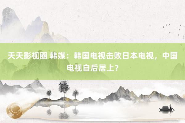 天天影视圈 韩媒：韩国电视击败日本电视，中国电视自后居上？