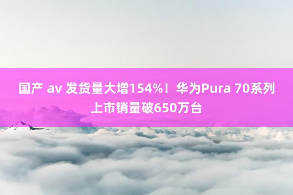 国产 av 发货量大增154%！华为Pura 70系列上市销量破650万台