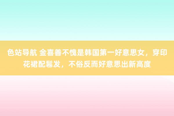 色站导航 金喜善不愧是韩国第一好意思女，穿印花裙配鬈发，不俗反而好意思出新高度