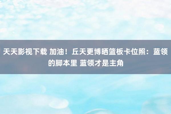 天天影视下载 加油！丘天更博晒篮板卡位照：蓝领的脚本里 蓝领才是主角