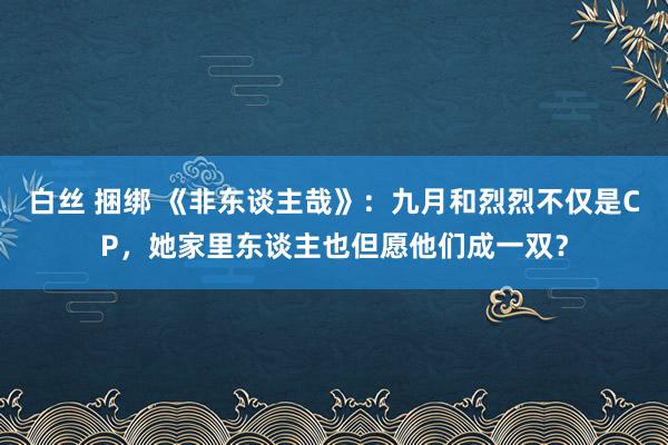 白丝 捆绑 《非东谈主哉》：九月和烈烈不仅是CP，她家里东谈主也但愿他们成一双？