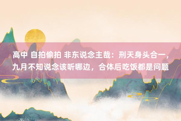 高中 自拍偷拍 非东说念主哉：刑天身头合一，九月不知说念该听哪边，合体后吃饭都是问题