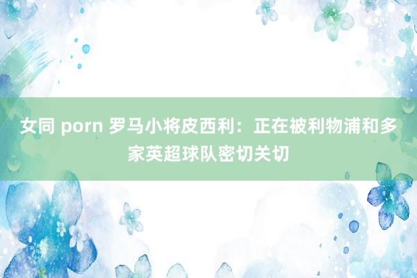 女同 porn 罗马小将皮西利：正在被利物浦和多家英超球队密切关切