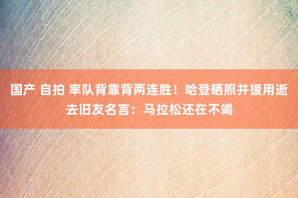 国产 自拍 率队背靠背两连胜！哈登晒照并援用逝去旧友名言：马拉松还在不竭