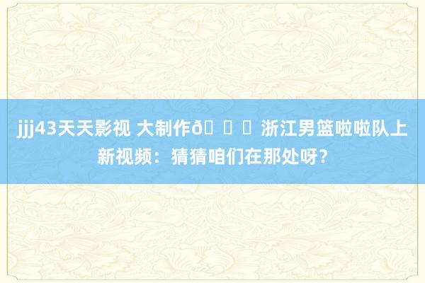 jjj43天天影视 大制作😍浙江男篮啦啦队上新视频：猜猜咱们在那处呀？