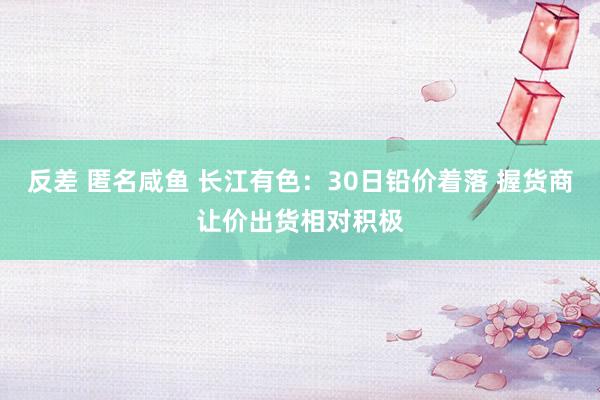 反差 匿名咸鱼 长江有色：30日铅价着落 握货商让价出货相对积极